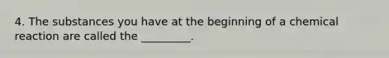 4. The substances you have at the beginning of a chemical reaction are called the _________.
