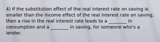 4) If the substitution effect of the real interest rate on saving is smaller than the income effect of the real interest rate on saving, then a rise in the real interest rate leads to a ________ in consumption and a ________ in saving, for someone who's a lender.