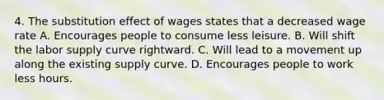 4. The substitution effect of wages states that a decreased wage rate A. Encourages people to consume less leisure. B. Will shift the labor supply curve rightward. C. Will lead to a movement up along the existing supply curve. D. Encourages people to work less hours.