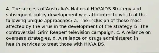 4. The success of Australia's National HIV/AIDS Strategy and subsequent policy development was attributed to which of the following unique approaches? a. The inclusion of those most affected by the virus in the development of the strategy. b. The controversial 'Grim Reaper' television campaign. c. A reliance on overseas strategies. d. A reliance on drugs administered in health services to treat those with HIV/AIDS.