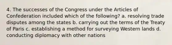 4. The successes of the Congress under <a href='https://www.questionai.com/knowledge/k5NDraRCFC-the-articles-of-confederation' class='anchor-knowledge'>the articles of confederation</a> included which of the following? a. resolving trade disputes among the states b. carrying out the terms of the Treaty of Paris c. establishing a method for surveying Western lands d. conducting diplomacy with other nations