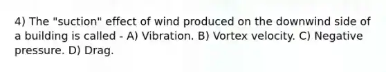 4) The "suction" effect of wind produced on the downwind side of a building is called - A) Vibration. B) Vortex velocity. C) Negative pressure. D) Drag.