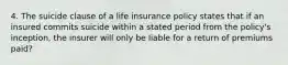 4. The suicide clause of a life insurance policy states that if an insured commits suicide within a stated period from the policy's inception, the insurer will only be liable for a return of premiums paid?