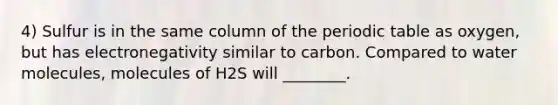 4) Sulfur is in the same column of the periodic table as oxygen, but has electronegativity similar to carbon. Compared to water molecules, molecules of H2S will ________.