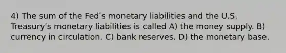 4) The sum of the Fedʹs monetary liabilities and the U.S. Treasuryʹs monetary liabilities is called A) the money supply. B) currency in circulation. C) bank reserves. D) the monetary base.