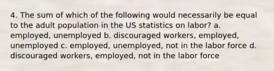 4. The sum of which of the following would necessarily be equal to the adult population in the US statistics on labor? a. employed, unemployed b. discouraged workers, employed, unemployed c. employed, unemployed, not in the labor force d. discouraged workers, employed, not in the labor force