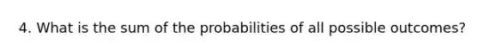 4. What is the sum of the probabilities of all possible outcomes?