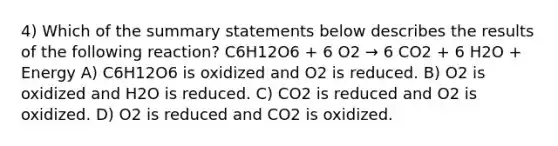 4) Which of the summary statements below describes the results of the following reaction? C6H12O6 + 6 O2 → 6 CO2 + 6 H2O + Energy A) C6H12O6 is oxidized and O2 is reduced. B) O2 is oxidized and H2O is reduced. C) CO2 is reduced and O2 is oxidized. D) O2 is reduced and CO2 is oxidized.