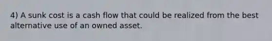 4) A sunk cost is a cash flow that could be realized from the best alternative use of an owned asset.