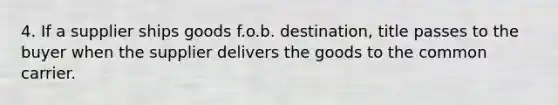 4. If a supplier ships goods f.o.b. destination, title passes to the buyer when the supplier delivers the goods to the common carrier.