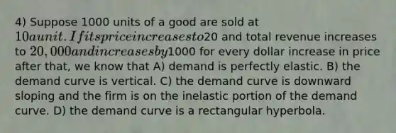 4) Suppose 1000 units of a good are sold at 10 a unit. If its price increases to20 and total revenue increases to 20,000 and increases by1000 for every dollar increase in price after that, we know that A) demand is perfectly elastic. B) the demand curve is vertical. C) the demand curve is downward sloping and the firm is on the inelastic portion of the demand curve. D) the demand curve is a rectangular hyperbola.