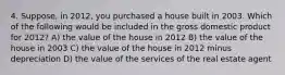 4. Suppose, in 2012, you purchased a house built in 2003. Which of the following would be included in the gross domestic product for 2012? A) the value of the house in 2012 B) the value of the house in 2003 C) the value of the house in 2012 minus depreciation D) the value of the services of the real estate agent