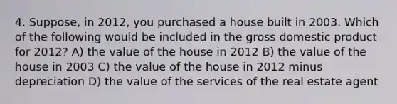 4. Suppose, in 2012, you purchased a house built in 2003. Which of the following would be included in the gross domestic product for 2012? A) the value of the house in 2012 B) the value of the house in 2003 C) the value of the house in 2012 minus depreciation D) the value of the services of the real estate agent