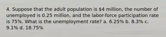 4. Suppose that the adult population is 4 million, the number of unemployed is 0.25 million, and the labor-force participation rate is 75%. What is the unemployment rate? a. 6.25% b. 8.3% c. 9.1% d. 18.75%