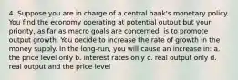 4. Suppose you are in charge of a central bank's monetary policy. You find the economy operating at potential output but your priority, as far as macro goals are concerned, is to promote output growth. You decide to increase the rate of growth in the money supply. In the long-run, you will cause an increase in: a. the price level only b. interest rates only c. real output only d. real output and the price level