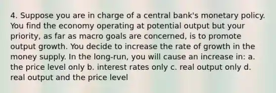 4. Suppose you are in charge of a central bank's monetary policy. You find the economy operating at potential output but your priority, as far as macro goals are concerned, is to promote output growth. You decide to increase the rate of growth in the money supply. In the long-run, you will cause an increase in: a. the price level only b. interest rates only c. real output only d. real output and the price level