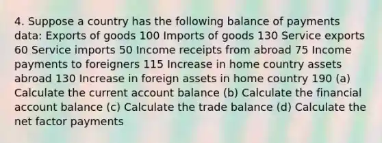 4. Suppose a country has the following balance of payments data: Exports of goods 100 Imports of goods 130 Service exports 60 Service imports 50 Income receipts from abroad 75 Income payments to foreigners 115 Increase in home country assets abroad 130 Increase in foreign assets in home country 190 (a) Calculate the current account balance (b) Calculate the financial account balance (c) Calculate the trade balance (d) Calculate the net factor payments