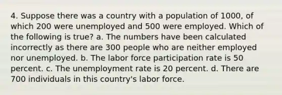 4. Suppose there was a country with a population of 1000, of which 200 were unemployed and 500 were employed. Which of the following is true? a. The numbers have been calculated incorrectly as there are 300 people who are neither employed nor unemployed. b. The labor force participation rate is 50 percent. c. The unemployment rate is 20 percent. d. There are 700 individuals in this country's labor force.