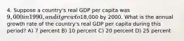 4. Suppose a country's real GDP per capita was 9,000 in 1990, and it grew to18,000 by 2000. What is the annual growth rate of the country's real GDP per capita during this period? A) 7 percent B) 10 percent C) 20 percent D) 25 percent