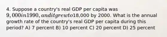 4. Suppose a country's real GDP per capita was 9,000 in 1990, and it grew to18,000 by 2000. What is the annual growth rate of the country's real GDP per capita during this period? A) 7 percent B) 10 percent C) 20 percent D) 25 percent