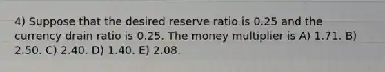 4) Suppose that the desired reserve ratio is 0.25 and the currency drain ratio is 0.25. The money multiplier is A) 1.71. B) 2.50. C) 2.40. D) 1.40. E) 2.08.