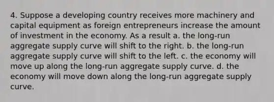 4. Suppose a developing country receives more machinery and capital equipment as foreign entrepreneurs increase the amount of investment in the economy. As a result a. the long-run aggregate supply curve will shift to the right. b. the long-run aggregate supply curve will shift to the left. c. the economy will move up along the long-run aggregate supply curve. d. the economy will move down along the long-run aggregate supply curve.