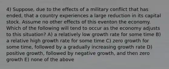 4) Suppose, due to the effects of a military conflict that has ended, that a country experiences a large reduction in its capital stock. Assume no other effects of this eventon the economy. Which of the following will tend to occur as the economy adjusts to this situation? A) a relatively low growth rate for some time B) a relative high growth rate for some time C) zero growth for some time, followed by a gradually increasing growth rate D) positive growth, followed by negative growth, and then zero growth E) none of the above