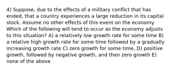 4) Suppose, due to the effects of a military conflict that has ended, that a country experiences a large reduction in its capital stock. Assume no other effects of this event on the economy. Which of the following will tend to occur as the economy adjusts to this situation? A) a relatively low growth rate for some time B) a relative high growth rate for some time followed by a gradually increasing growth rate C) zero growth for some time, D) positive growth, followed by negative growth, and then zero growth E) none of the above