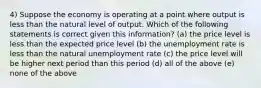 4) Suppose the economy is operating at a point where output is less than the natural level of output. Which of the following statements is correct given this information? (a) the price level is less than the expected price level (b) the unemployment rate is less than the natural unemployment rate (c) the price level will be higher next period than this period (d) all of the above (e) none of the above