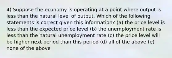 4) Suppose the economy is operating at a point where output is less than the natural level of output. Which of the following statements is correct given this information? (a) the price level is less than the expected price level (b) the unemployment rate is less than the natural unemployment rate (c) the price level will be higher next period than this period (d) all of the above (e) none of the above