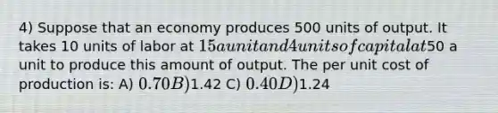 4) Suppose that an economy produces 500 units of output. It takes 10 units of labor at 15 a unit and 4 units of capital at50 a unit to produce this amount of output. The per unit cost of production is: A) 0.70 B)1.42 C) 0.40 D)1.24