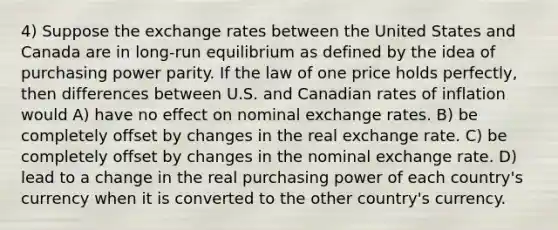 4) Suppose the exchange rates between the United States and Canada are in long-run equilibrium as defined by the idea of purchasing power parity. If the law of one price holds perfectly, then differences between U.S. and Canadian rates of inflation would A) have no effect on nominal exchange rates. B) be completely offset by changes in the real exchange rate. C) be completely offset by changes in the nominal exchange rate. D) lead to a change in the real purchasing power of each country's currency when it is converted to the other country's currency.