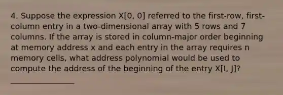 4. Suppose the expression X[0, 0] referred to the first-row, first-column entry in a two-dimensional array with 5 rows and 7 columns. If the array is stored in column-major order beginning at memory address x and each entry in the array requires n memory cells, what address polynomial would be used to compute the address of the beginning of the entry X[I, J]? ________________