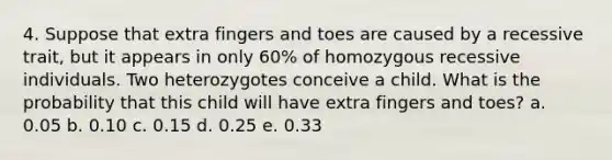 4. Suppose that extra fingers and toes are caused by a recessive trait, but it appears in only 60% of homozygous recessive individuals. Two heterozygotes conceive a child. What is the probability that this child will have extra fingers and toes? a. 0.05 b. 0.10 c. 0.15 d. 0.25 e. 0.33