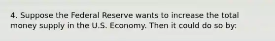 4. Suppose the Federal Reserve wants to increase the total money supply in the U.S. Economy. Then it could do so by: