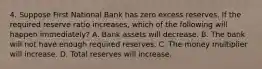 4. Suppose First National Bank has zero excess reserves. If the required reserve ratio increases, which of the following will happen immediately? A. Bank assets will decrease. B. The bank will not have enough required reserves. C. The money multiplier will increase. D. Total reserves will increase.