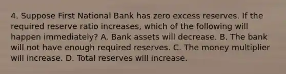 4. Suppose First National Bank has zero excess reserves. If the required reserve ratio increases, which of the following will happen immediately? A. Bank assets will decrease. B. The bank will not have enough required reserves. C. The money multiplier will increase. D. Total reserves will increase.