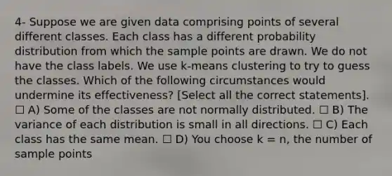 4- Suppose we are given data comprising points of several different classes. Each class has a different probability distribution from which the sample points are drawn. We do not have the class labels. We use k-means clustering to try to guess the classes. Which of the following circumstances would undermine its effectiveness? [Select all the correct statements]. ☐ A) Some of the classes are not normally distributed. ☐ B) The variance of each distribution is small in all directions. ☐ C) Each class has the same mean. ☐ D) You choose k = n, the number of sample points