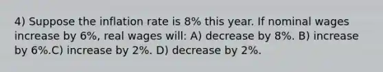 4) Suppose the inflation rate is 8% this year. If nominal wages increase by 6%, real wages will: A) decrease by 8%. B) increase by 6%.C) increase by 2%. D) decrease by 2%.