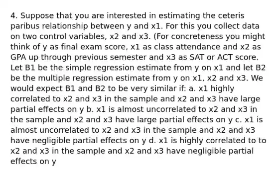 4. Suppose that you are interested in estimating the ceteris paribus relationship between y and x1. For this you collect data on two control variables, x2 and x3. (For concreteness you might think of y as final exam score, x1 as class attendance and x2 as GPA up through previous semester and x3 as SAT or ACT score. Let B1 be the simple regression estimate from y on x1 and let B2 be the multiple regression estimate from y on x1, x2 and x3. We would expect B1 and B2 to be very similar if: a. x1 highly correlated to x2 and x3 in the sample and x2 and x3 have large partial effects on y b. x1 is almost uncorrelated to x2 and x3 in the sample and x2 and x3 have large partial effects on y c. x1 is almost uncorrelated to x2 and x3 in the sample and x2 and x3 have negligible partial effects on y d. x1 is highly correlated to to x2 and x3 in the sample and x2 and x3 have negligible partial effects on y