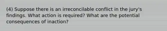 (4) Suppose there is an irreconcilable conflict in the jury's findings. What action is required? What are the potential consequences of inaction?