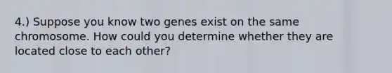 4.) Suppose you know two genes exist on the same chromosome. How could you determine whether they are located close to each other?