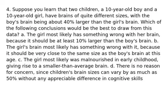 4. Suppose you learn that two children, a 10-year-old boy and a 10-year-old girl, have brains of quite different sizes, with the boy's brain being about 40% larger than the girl's brain. Which of the following conclusions would be the best to draw from this data? a. The girl most likely has something wrong with her brain, because it should be at least 10% larger than the boy's brain. b. The girl's brain most likely has something wrong with it, because it should be very close to the same size as the boy's brain at this age. c. The girl most likely was malnourished in early childhood, giving rise to a smaller-than-average brain. d. There is no reason for concern, since children's brain sizes can vary by as much as 50% without any appreciable difference in cognitive skills