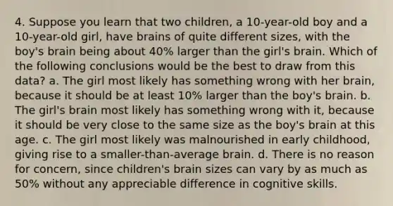 4. Suppose you learn that two children, a 10-year-old boy and a 10-year-old girl, have brains of quite different sizes, with the boy's brain being about 40% larger than the girl's brain. Which of the following conclusions would be the best to draw from this data? a. The girl most likely has something wrong with her brain, because it should be at least 10% larger than the boy's brain. b. The girl's brain most likely has something wrong with it, because it should be very close to the same size as the boy's brain at this age. c. The girl most likely was malnourished in early childhood, giving rise to a smaller-than-average brain. d. There is no reason for concern, since children's brain sizes can vary by as much as 50% without any appreciable difference in cognitive skills.