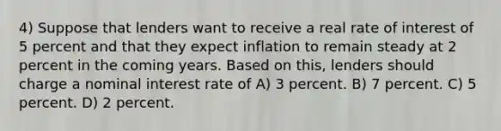 4) Suppose that lenders want to receive a real rate of interest of 5 percent and that they expect inflation to remain steady at 2 percent in the coming years. Based on this, lenders should charge a nominal interest rate of A) 3 percent. B) 7 percent. C) 5 percent. D) 2 percent.