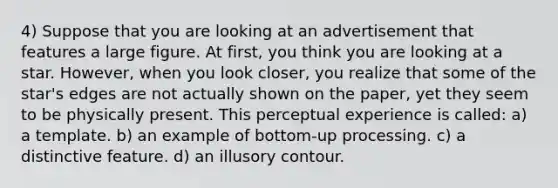 4) Suppose that you are looking at an advertisement that features a large figure. At first, you think you are looking at a star. However, when you look closer, you realize that some of the star's edges are not actually shown on the paper, yet they seem to be physically present. This perceptual experience is called: a) a template. b) an example of bottom-up processing. c) a distinctive feature. d) an illusory contour.