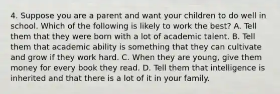 4. Suppose you are a parent and want your children to do well in school. Which of the following is likely to work the best? A. Tell them that they were born with a lot of academic talent. B. Tell them that academic ability is something that they can cultivate and grow if they work hard. C. When they are young, give them money for every book they read. D. Tell them that intelligence is inherited and that there is a lot of it in your family.