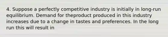 4. Suppose a perfectly competitive industry is initially in long-run equilibrium. Demand for theproduct produced in this industry increases due to a change in tastes and preferences. In the long run this will result in