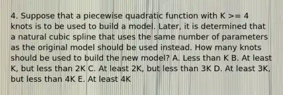 4. Suppose that a piecewise quadratic function with K >= 4 knots is to be used to build a model. Later, it is determined that a natural cubic spline that uses the same number of parameters as the original model should be used instead. How many knots should be used to build the new model? A. Less than K B. At least K, but less than 2K C. At least 2K, but less than 3K D. At least 3K, but less than 4K E. At least 4K