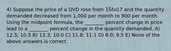 4) Suppose the price of a DVD rose from 15 to17 and the quantity demanded decreased from 1,000 per month to 900 per month. Using the midpoint formula, the ________ percent change in price lead to a ________ percent change in the quantity demanded. A) 12.5; 10.5 B) 13.3; 10.0 C) 11.8; 11.1 D) 8.0; 9.5 E) None of the above answers is correct.